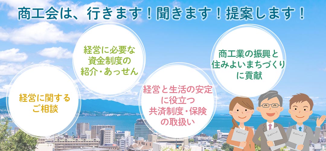 商工会は、行きます！聞きます！提案します！経営に関するご相談、経営に必要な資金制度の紹介・あっせん、経営と生活の安定に役立つ共済制度・保険の取扱い、商工業の更新と住みよいまちづくりに貢献